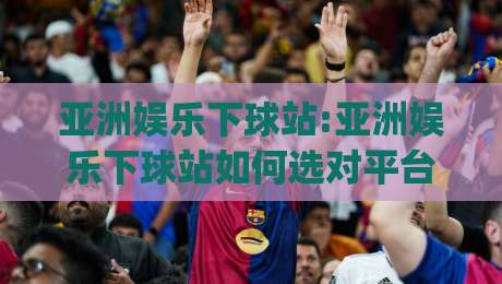 亚洲娱乐下球站:亚洲娱乐下球站如何选对平台？(亚洲娱乐下球站)资深玩家的三个实战思路-线上十大最稳博球站超清网站新用户免费无延迟4K