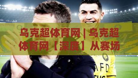乌克超体育网 | 乌克超体育网【深度】从赛场数据到球迷社区，一个乌克兰足球超级联赛信息枢纽的2026年进化路径-最大权威网页投球站低水无需注册观看解说让球盘高清