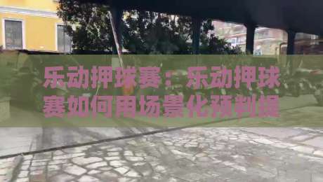 乐动押球赛：乐动押球赛如何用场景化预判提升观赛体验？乐动押球赛的节奏感与参与感-今日最新外围比球站水位精彩片段流畅代理1080P官网
