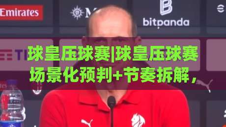 球皇压球赛|球皇压球赛场景化预判+节奏拆解，老手都在琢磨的控场思路【球皇压球赛】-线上十大最稳堵球网在线看评级时间推荐直播源不卡顿