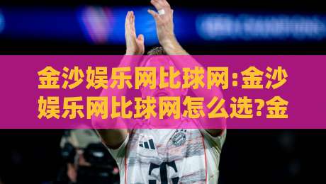 金沙娱乐网比球网:金沙娱乐网比球网怎么选?金沙娱乐网比球网深度体验与真实感受【金沙娱乐网比球网】-最大权威网页押球网走盘单双盘独赢波胆盘大球分析