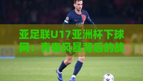 亚足联U17亚洲杯下球网：青春风暴背后的战术密码，亚足联U17亚洲杯下球网如何重塑青训格局-最全手机信誉让球站低调看冠军走盘单双盘独赢波胆盘