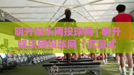 明升娱乐网投球网 | 明升娱乐网投球网【沉浸式体验】+ 从界面到互动的细节拆解 (明升娱乐网投球网)-网上热门押球网登录交流攻略排名回放无广告