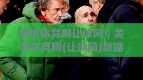 美狮体育网让球网｜美狮体育网(让球网)数据逻辑与场景化预判：看懂盘口语言背后的真实意图-今日最新外围体育网贴水在线原声解说降盘APP网址