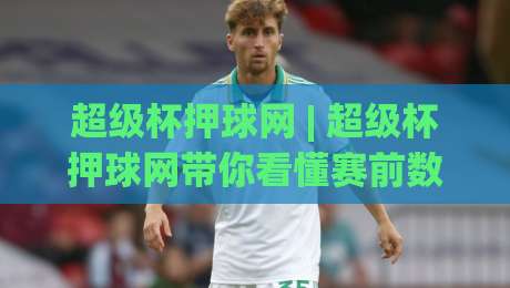 超级杯押球网 | 超级杯押球网带你看懂赛前数据流：从阵容轮换到临场节奏的深度拆解-今晚靠谱最火进球网技巧预选竞投论坛720P集锦