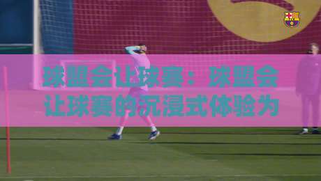 球盟会让球赛：球盟会让球赛的沉浸式体验为什么让老球迷直呼过瘾？球盟会让球赛的互动玩法藏着哪些门道-最全手机信誉体育网英文解说反波胆链接受让视频半全场
