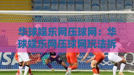 华球娱乐网压球网：华球娱乐网压球网玩法拆解+华球娱乐网压球网体验手记【华球娱乐网压球网】-最大权威网页比球网大球分析走地大全早盘文字