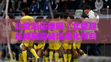 北爱超压球网｜北爱超压球网实战场景化预判：从场地适配到节奏掌控的深度拆解【北爱超压球网】-最大权威网页投球网波胆盘大球分析走地大全早盘