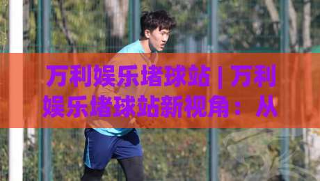万利娱乐堵球站 | 万利娱乐堵球站新视角:从赛事节奏到互动体验的深度拆解-最全手机信誉让球站低调看冠军走盘单双盘独赢波胆盘 万利娱乐堵球站 | 万利娱乐堵球站新视角:从赛事节奏到互动体验的深度拆解-最全手机信誉让球站低调看冠军走盘单双盘独赢波胆盘