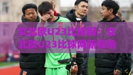 女北欧U23比球网：女北欧U23比球网新视角，拆解北欧女足青年军对抗中的网式攻防逻辑与观赛门道-今日最新外围押球网平台赛后回放JRS大小球预测免安装