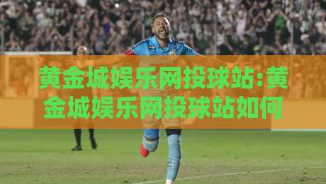 黄金城娱乐网投球站:黄金城娱乐网投球站如何玩转沉浸式体育互动？【黄金城娱乐网投球站】新趋势-线上十大最稳体球站录像回放策略波胆积分榜超清网站