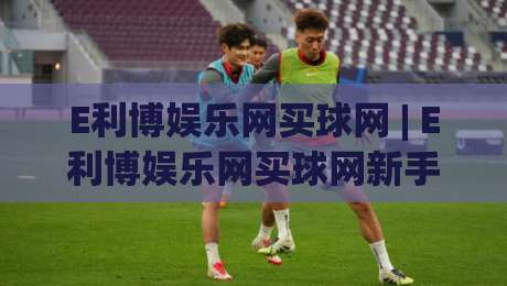E利博娱乐网买球网 | E利博娱乐网买球网新手指南：从注册到畅玩的完整路径(E利博娱乐网买球网)-线上十大最稳压球站策略波胆积分榜超清网站新用户