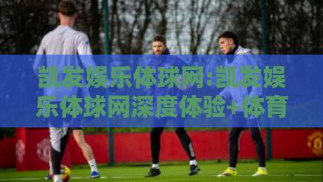 凯发娱乐体球网:凯发娱乐体球网深度体验+体育数据与互动玩法的新融合【凯发娱乐体球网】-今日最新外围让球网降盘APP网址球盘平台赛后回放