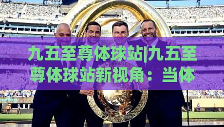 九五至尊体球站|九五至尊体球站新视角：当体育数据流遇上场景化预判【九五至尊体球站】-最大权威网页博球网独赢波胆盘大球分析走地大全