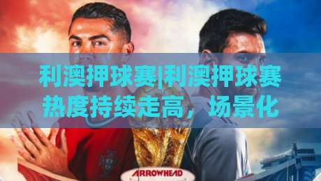 利澳押球赛|利澳押球赛热度持续走高，场景化预判成球迷交流新方式，利澳押球赛讨论背后有哪些值得关注的细节？-最大权威网页体育网流畅代理1080P官网无插件低调看
