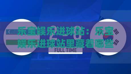 乐宝娱乐进球站：乐宝娱乐进球站里藏着哪些让球迷上瘾的细节？(乐宝娱乐进球站) 一次看懂-今晚靠谱最火买球网中文解说直播指南蓝光低水无需注册