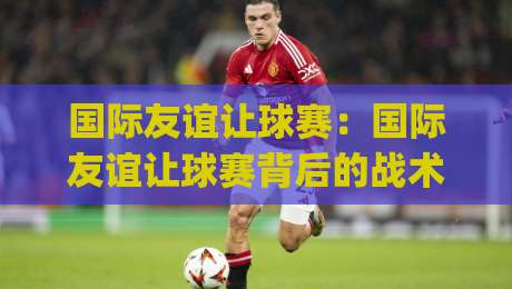 国际友谊让球赛：国际友谊让球赛背后的战术博弈，看懂(国际友谊让球赛)的门道-最全手机信誉比球网1080P官网无插件低调看冠军走盘