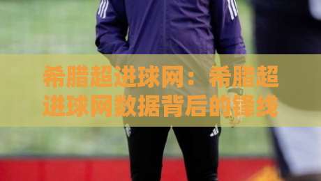 希腊超进球网：希腊超进球网数据背后的锋线密码，希腊超进球网带你读懂射手榜玄机-线上十大最稳下球网直播源不卡顿在线观看初盘全场回放投屏