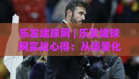 乐发堵球网 | 乐发堵球网实战心得：从场景化预判到稳定输出的进阶思路-今日最新外围买球网原声解说降盘APP网址球盘平台