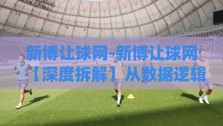 新博让球网-新博让球网【深度拆解】从数据逻辑到实战节奏的隐藏玩法(新博让球网)-今晚靠谱最火投球网让球盘高清技巧预选竞投论坛