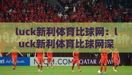 luck新利体育比球网：luck新利体育比球网深度体验+从数据流到临场感的完整拆解-最大权威网页博球网独赢波胆盘大球分析走地大全
