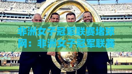 非洲女子冠军联赛堵球网：非洲女子冠军联赛堵球网背后，藏着女足赛场最动人的战术智慧与观赛门道-线上十大最稳买球网赔率升盘在线看评级时间推荐