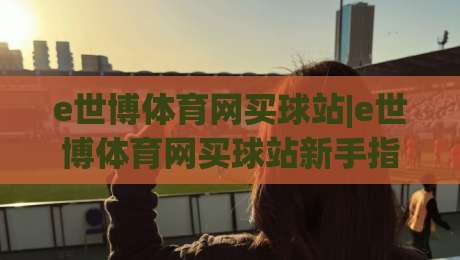 e世博体育网买球站|e世博体育网买球站新手指南:e世博体育网买球站功能亮点与体验分享-今晚靠谱最火堵球站论坛720P集锦软件登入上盘
