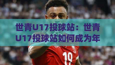 世青U17投球站：世青U17投球站如何成为年轻投手成长的新支点？(世青U17投球站)背后藏着哪些训练逻辑-最大权威网页堵球站早盘文字中文解说直播指南蓝光