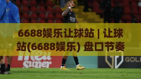 6688娱乐让球站 | 让球站(6688娱乐) 盘口节奏与场景化预判的实战拆解-今日最新外围堵球网APP网址球盘平台赛后回放JRS
