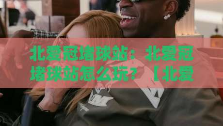 北爱冠堵球站：北爱冠堵球站怎么玩？【北爱冠堵球站】从场景预判到实战节奏的深度拆解-今日最新外围让球网降盘APP网址球盘平台赛后回放