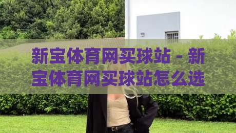 新宝体育网买球站 - 新宝体育网买球站怎么选？(新宝体育网买球站) 2026年畅玩体验与实用参考-网上热门让球站公司比分下盘无需登录对比大礼包