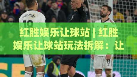 红胜娱乐让球站 | 红胜娱乐让球站玩法拆解：让球站(红胜娱乐)的盘口逻辑与场景化预判-最全手机信誉进球站大全早盘文字中文解说直播指南
