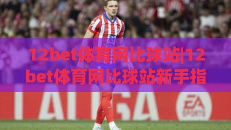 12bet体育网比球站|12bet体育网比球站新手指南：从界面导航到实时数据解读的完整路径-线上十大最稳体育网排行信号赔率升盘在线看评级