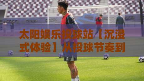 太阳娱乐投球站【沉浸式体验】从投球节奏到社群共鸣，太阳娱乐投球站为何让人越玩越上头？-线上十大最稳博球站超清网站新用户免费无延迟4K