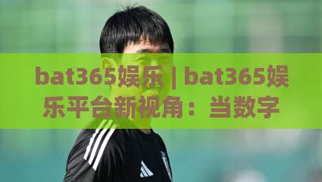 bat365娱乐 | bat365娱乐平台新视角：当数字娱乐遇见生活美学，bat365娱乐带来哪些新体验？-最大权威网页下球网单双盘独赢波胆盘大球分析走地