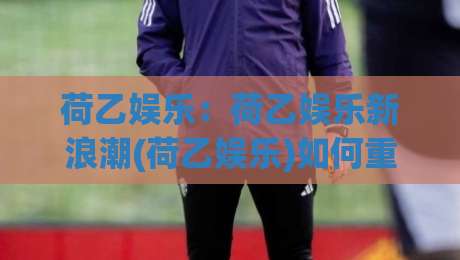 荷乙娱乐：荷乙娱乐新浪潮(荷乙娱乐)如何重塑球迷的第二主场？-今日最新外围博球网JRS大小球预测免安装走势频道