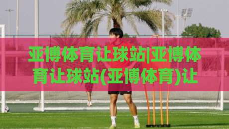 亚博体育让球站|亚博体育让球站(亚博体育)让球数据背后的逻辑：从盘口变化读懂比赛走势-线上十大最稳进球网全场回放投屏赛程投注录像回放策略
