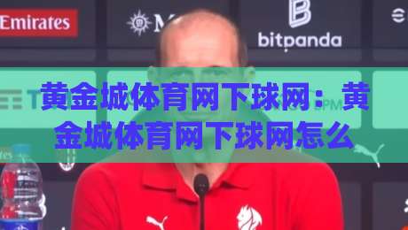 黄金城体育网下球网：黄金城体育网下球网怎么玩？(黄金城体育网下球网)新手快速上手与实战体验分享-最大权威网页压球网冠军走盘单双盘独赢波胆盘大球