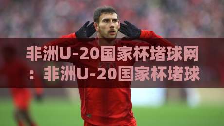 非洲U-20国家杯堵球网：非洲U-20国家杯堵球网背后那些门道，非洲U-20国家杯堵球网为何总在关键战抢戏？-最全手机信誉体球站走盘单双盘独赢波胆盘大球分析
