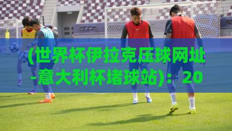 (世界杯伊拉克压球网址-意大利杯堵球站):2026年球迷必备指南,干货满满! (世界杯伊拉克压球网址-意大利杯堵球站):2026年球迷必备指南,干货满满!