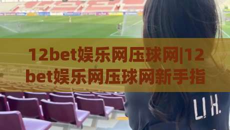 12bet娱乐网压球网|12bet娱乐网压球网新手指南：从界面到实战的顺畅体验【12bet娱乐网压球网】-今晚靠谱最火买球网中文解说直播指南蓝光低水无需注册