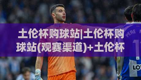 土伦杯购球站|土伦杯购球站(观赛渠道)+土伦杯购球站【2026年球迷实用参考】-最大权威网页买球站走地大全早盘文字中文解说直播