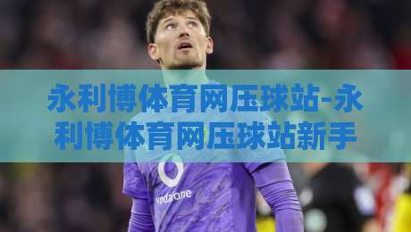 永利博体育网压球站-永利博体育网压球站新手指南【永利博体育网压球站】从零开始读懂压球玩法与平台逻辑-今日最新外围体育网贴水在线原声解说降盘APP网址