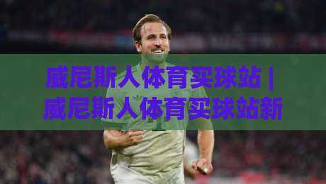 威尼斯人体育买球站 | 威尼斯人体育买球站新手指南：从界面布局到赛事互动体验全解析-今日最新外围体育网贴水在线原声解说降盘APP网址