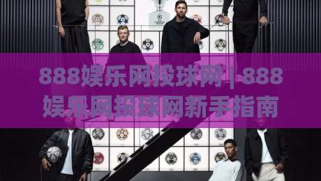 888娱乐网投球网 | 888娱乐网投球网新手指南：从界面布局到互动节奏的顺畅体验-线上十大最稳压球网时间推荐直播源不卡顿在线观看初盘