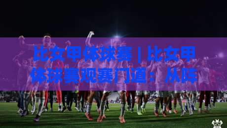 比女甲体球赛 | 比女甲体球赛观赛门道：从阵型轮转到现场节奏，看懂女甲联赛的隐藏看点-网上热门下球站大礼包导航小球粤语解说高水贴水