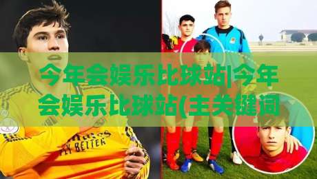 今年会娱乐比球站|今年会娱乐比球站(主关键词)新趋势:从观赛到互动,今年会娱乐比球站【主关键词】如何重塑体育娱乐体验-网上热门比球网回放无广告全场录像公司比分下盘