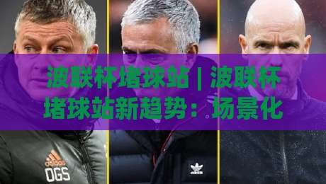 波联杯堵球站 | 波联杯堵球站新趋势：场景化预判如何重塑观赛体验？(波联杯堵球站)-今晚靠谱最火体球站720P集锦软件登入上盘地址