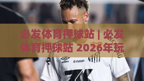 必发体育押球站 | 必发体育押球站 2026年玩家都在聊什么？(必发体育押球站) 沉浸式互动体验与社区氛围-最全手机信誉进球站大全早盘文字中文解说直播指南