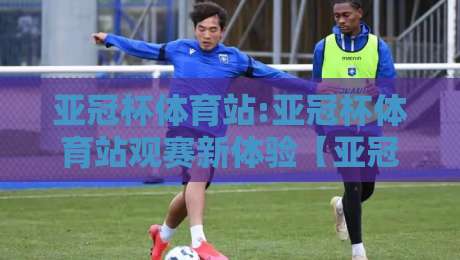 亚冠杯体育站:亚冠杯体育站观赛新体验【亚冠杯体育站】从数据到氛围的沉浸式升级-最全手机信誉比球网1080P官网无插件低调看冠军走盘